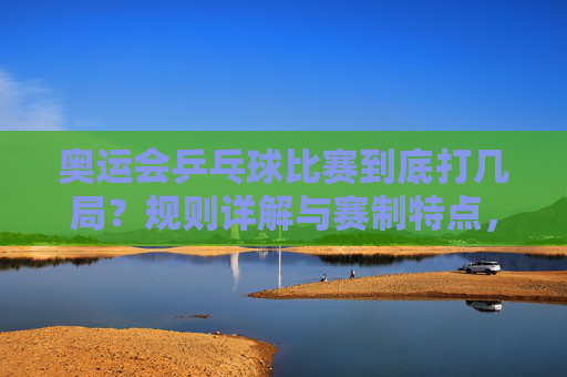 奥运会乒乓球比赛到底打几局？规则详解与赛制特点，奥运会乒乓球比赛到底打几局？规则与赛制详解