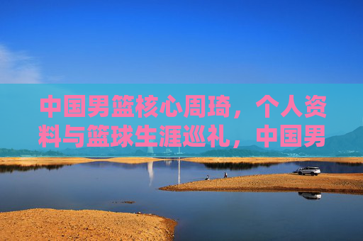 中国男篮核心周琦，个人资料与篮球生涯巡礼，中国男篮核心周琦，个人资料与篮球生涯巡礼