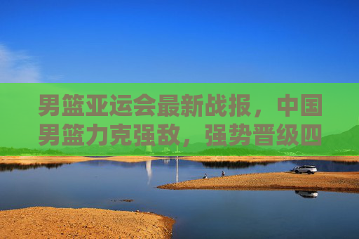 男篮亚运会最新战报,中国男篮力克强敌,强势晋级四强!