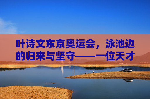 叶诗文东京奥运会，泳池边的归来与坚守——一位天才少女的体育人生新篇章，叶诗文东京奥运归来，泳池边的坚守与体育人生新篇章