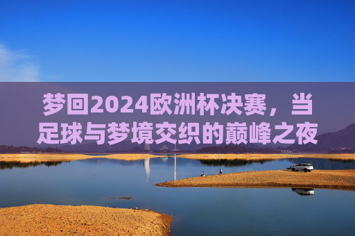 梦回2024欧洲杯决赛，当足球与梦境交织的巅峰之夜，梦回2024欧洲杯决赛，足球与梦境交织的巅峰之夜