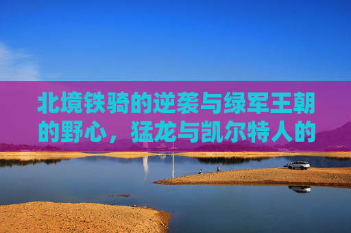 北境铁骑的逆袭与绿军王朝的野心,猛龙与凯尔特人的恩情往事与赛场博弈,北境铁骑逆袭战绿军野心,猛龙与凯尔特人的恩情往事与赛场博弈