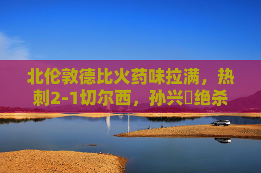北伦敦德比火药味拉满，热刺2-1切尔西，孙兴慜绝杀引爆白鹿巷，北伦敦德比，孙兴慜绝杀！热刺2-1力克切尔西
