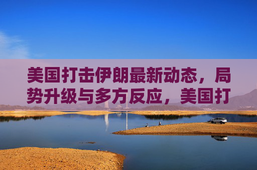 美国打击伊朗最新动态,局势升级与多方反应,美国打击伊朗最新动态,局势升级与多方反应