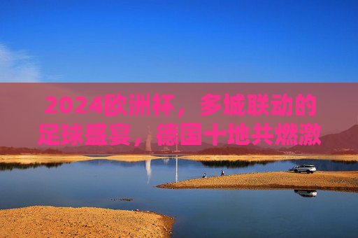 2024欧洲杯，多城联动的足球盛宴，德国十地共燃激情，2024欧洲杯，德国十地联动燃情足球盛宴
