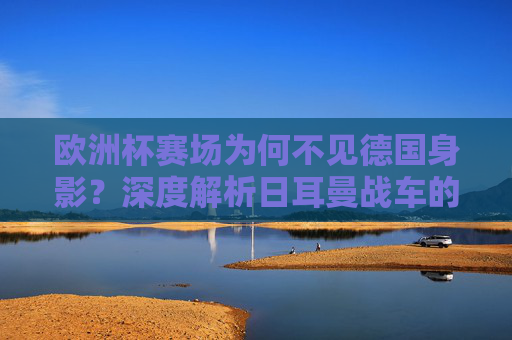 欧洲杯赛场为何不见德国身影？深度解析日耳曼战车的缺席之谜，欧洲杯日耳曼战车缺席之谜