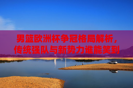 男篮欧洲杯争冠格局解析，传统强队与新势力谁能笑到最后？男篮欧洲杯争冠，传统强队与新势力谁能笑到最后？