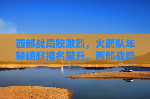 西部战局胶激烈,火箭队年轻崛起排名攀升,西部战局胶着,火箭年轻崛起排名攀升