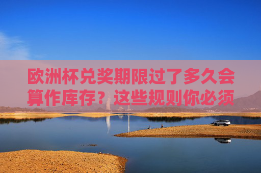 欧洲杯兑奖期限过了多久会算作库存?这些规则你必须知道,欧洲杯兑奖期限过后多久算库存?规则须知