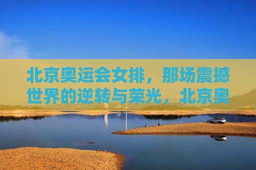 北京奥运会女排，那场震撼世界的逆转与荣光，北京奥运女排，逆转世界的荣光