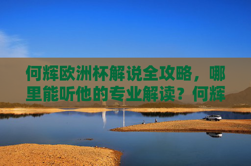何辉欧洲杯解说全攻略,哪里能听他的专业解读?何辉欧洲杯解说全攻略,专业解读收听指南