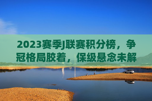 2023赛季J联赛积分榜，争冠格局胶着，保级悬念未解，2023赛季J联赛积分榜，争冠胶着，保级悬念未解