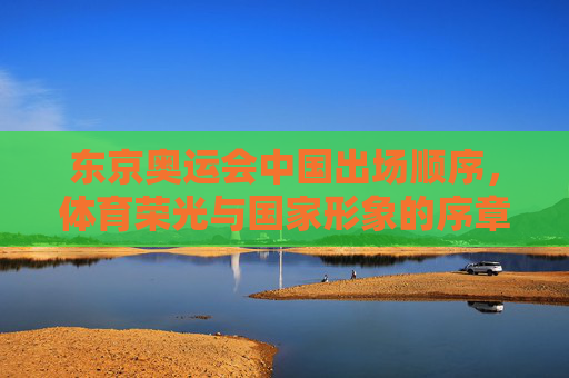 东京奥运会中国出场顺序,体育荣光与国家形象的序章,东京奥运会中国出场顺序,体育荣光与国家形象的序章