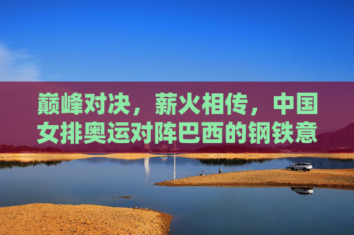 巅峰对决，薪火相传，中国女排奥运对阵巴西的钢铁意志与传承，巅峰对决薪火传，中国女排奥运战巴西的钢铁意志