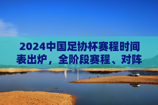 2024中国足协杯赛程时间表出炉,全阶段赛程、对阵信息一目了然
