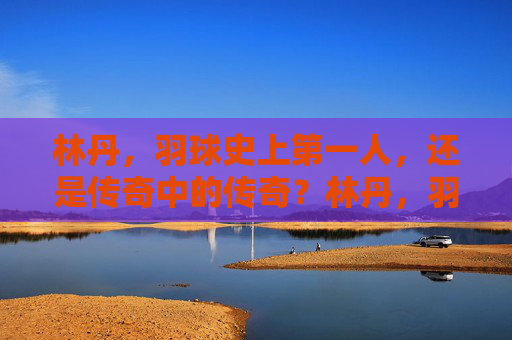 林丹，羽球史上第一人，还是传奇中的传奇？林丹，羽球史上第一人，传奇中的传奇