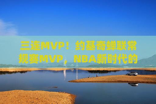 三连MVP!约基奇蝉联常规赛MVP,NBA新时代的绝对统治者,三连MVP!约基奇蝉联常规赛MVP,NBA新时代绝对统治者