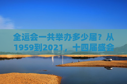 全运会一共举办多少届?从1959到2021,十四届盛会见证中国体育发展,十四届全运会,1959-2021见证中国体育发展