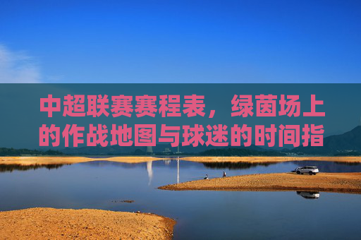 中超联赛赛程表，绿茵场上的作战地图与球迷的时间指南，中超赛程表，绿茵作战图与球迷时间指南