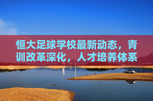 恒大足球学校最新动态,青训改革深化,人才培养体系再升级,恒大足球学校青训改革深化 人才培养体系再升级
