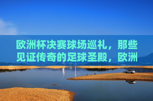 欧洲杯决赛球场巡礼,那些见证传奇的足球圣殿,欧洲杯决赛球场,见证传奇的足球圣殿