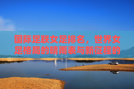 国际足联女足排名,世界女足格局的晴雨表与新征程的起点,国际足联女足排名,世界女足格局的晴雨表与新起点