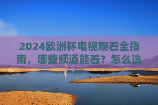 2024欧洲杯电视观看全指南，哪些频道能看？怎么选最省心？2024欧洲杯电视观看全指南，频道怎么选最省心？