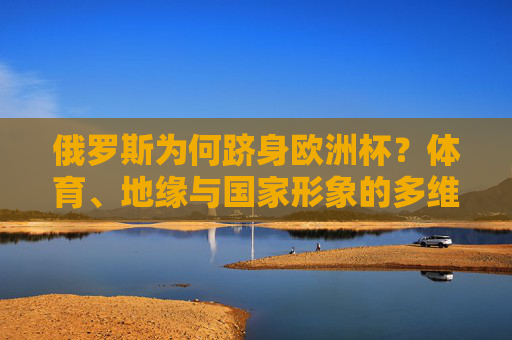 俄罗斯为何跻身欧洲杯？体育、地缘与国家形象的多维动因，俄罗斯跻身欧洲杯，体育、地缘与国家形象的多维动因