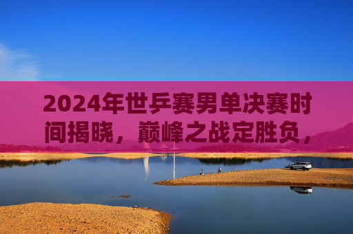 2024年世乒赛男单决赛时间揭晓,巅峰之战定胜负,全球球迷聚焦巴黎,2024世乒赛男单决赛时间揭晓 巴黎巅峰之战全球聚焦