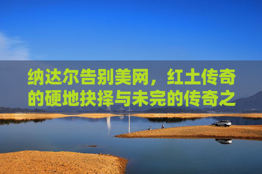 纳达尔告别美网,红土传奇的硬地抉择与未完的传奇之路,纳达尔告别美网,红土传奇的硬地抉择与未完传奇