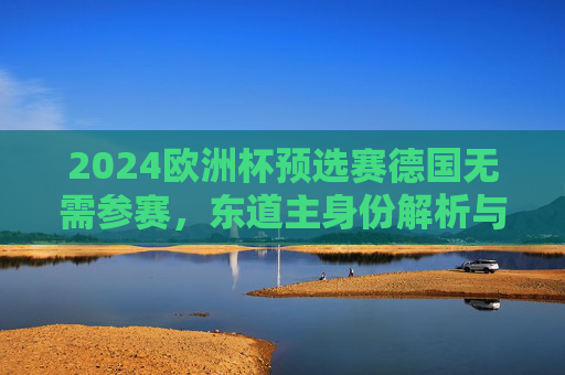 2024欧洲杯预选赛德国无需参赛,东道主身份解析与分组格局梳理,2024欧洲杯东道主德国免预选赛,分组格局解析