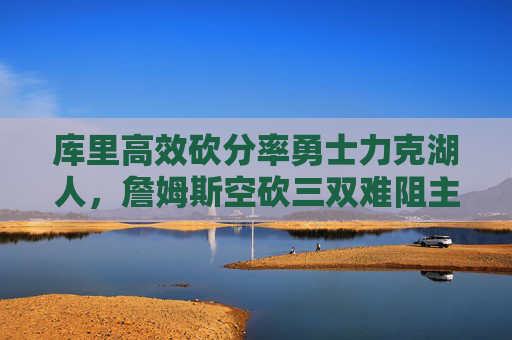 库里高效砍分率勇士力克湖人，詹姆斯空砍三双难阻主场失利，库里高效砍分率勇士力克湖人 詹姆斯空砍三双难阻主场失利