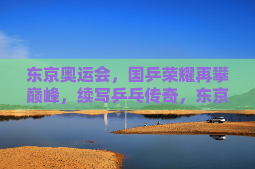 东京奥运会，国乒荣耀再攀巅峰，续写乒乓传奇，东京奥运国乒荣耀续写乒乓传奇