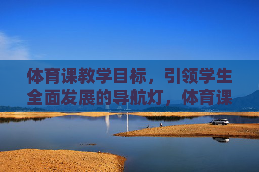 体育课教学目标,引领学生全面发展的导航灯,体育课教学目标,引领学生全面发展的导航灯