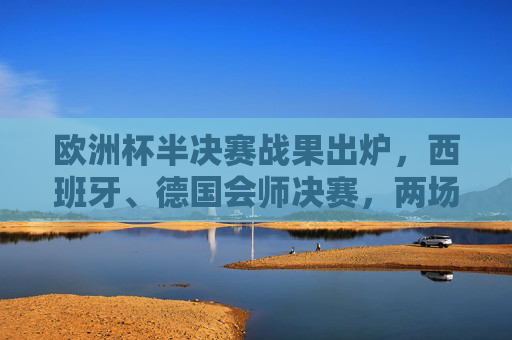 欧洲杯半决赛战果出炉，西班牙、德国会师决赛，两场对决悬念迭起，欧洲杯半决赛，西班牙德国会师决赛，悬念迭起