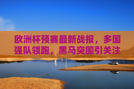 欧洲杯预赛最新战报，多国强队领跑，黑马突围引关注，欧洲杯预赛最新战报，强队领跑，黑马突围引关注