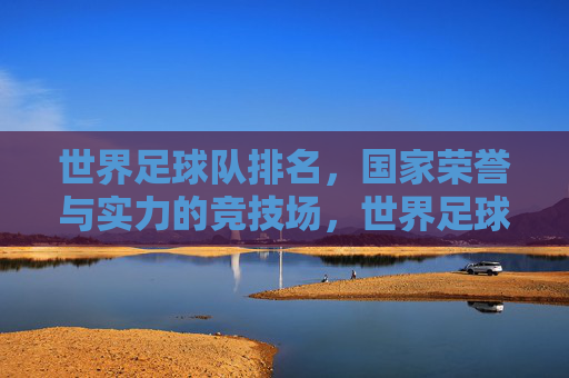 世界足球队排名,国家荣誉与实力的竞技场,世界足球队排名,国家荣誉与实力的竞技场