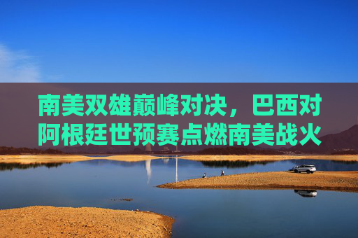 南美双雄巅峰对决,巴西对阿根廷世预赛点燃南美战火