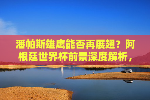 潘帕斯雄鹰能否再展翅?阿根廷世界杯前景深度解析,潘帕斯雄鹰再展翅,阿根廷世界杯前景深度解析