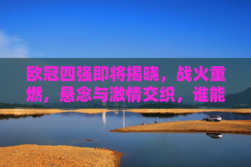 欧冠四强即将揭晓,战火重燃,悬念与激情交织,谁能跻身巅峰对决?欧冠四强悬念揭晓,巅峰对决谁主沉浮?