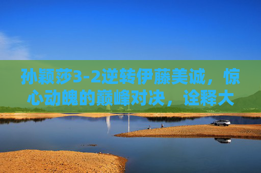 孙颖莎3-2逆转伊藤美诚，惊心动魄的巅峰对决，诠释大心脏的真正含义，孙颖莎3-2逆转伊藤美诚，惊心动魄的巅峰对决与大心脏
