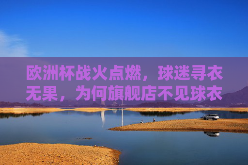 欧洲杯战火点燃，球迷寻衣无果，为何旗舰店不见球衣踪影？欧洲杯球迷寻衣难，旗舰店球衣为何不见？