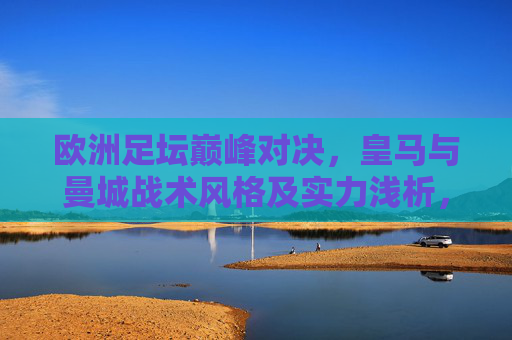 欧洲足坛巅峰对决,皇马与曼城战术风格及实力浅析,欧洲足坛巅峰对决,皇马与曼城战术风格及实力浅析
