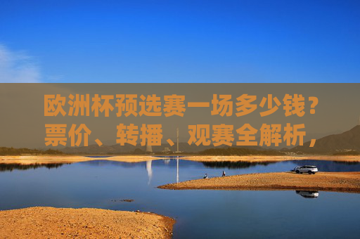 欧洲杯预选赛一场多少钱?票价、转播、观赛全解析,欧洲杯预选赛票价、转播、观赛全解析