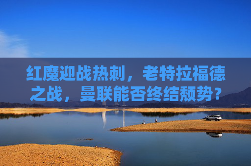 红魔迎战热刺,老特拉福德之战,曼联能否终结颓势?红魔坐镇老特拉福德迎战热刺 能否终结颓势?