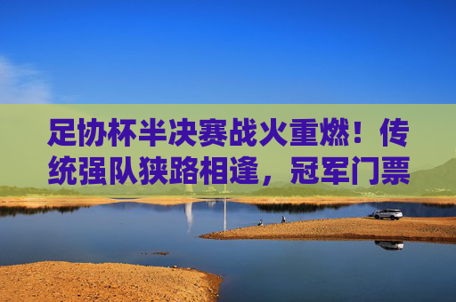 足协杯半决赛战火重燃!传统强队狭路相逢,冠军门票争夺白热化,足协杯半决赛,传统强队狭路相逢,冠军争夺白热化