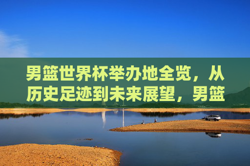 男篮世界杯举办地全览,从历史足迹到未来展望,男篮世界杯举办地全景,从历史到未来