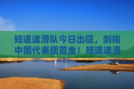 短道速滑队今日出征，剑指中国代表团首金！短道速滑队今日出征 剑指中国代表团首金