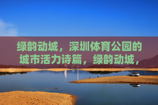 绿韵动城,深圳体育公园的城市活力诗篇,绿韵动城,深圳体育公园的城市活力诗篇