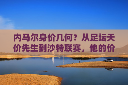 内马尔身价几何?从足坛天价先生到沙特联赛,他的价值几何?内马尔,从天价先生到沙特联赛,身价几何?